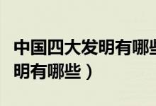 中國(guó)四大發(fā)明有哪些有什么特點(diǎn)（中國(guó)四大發(fā)明有哪些）