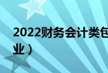 2022財務(wù)會計類包括哪些專業(yè)（都有什么專業(yè)）