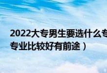 2022大專男生要選什么專業(yè)比較好（2022?？颇猩鷮W(xué)什么專業(yè)比較好有前途）