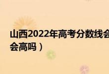 山西2022年高考分?jǐn)?shù)線會下降嗎（山西2022年高考分?jǐn)?shù)線會高嗎）