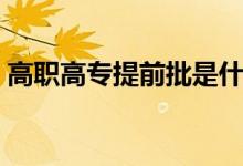 高職高專(zhuān)提前批是什么意思（什么時(shí)候填報(bào)）