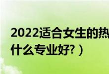 2022適合女生的熱門專業(yè)（2022文科女生學(xué)什么專業(yè)好?）