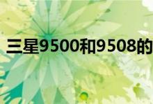 三星9500和9508的區(qū)別（網(wǎng)絡模式一樣嗎）