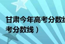 甘肅今年高考分?jǐn)?shù)線是多少（預(yù)計(jì)甘肅今年高考分?jǐn)?shù)線）