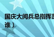 國(guó)慶大閱兵總指揮是誰(shuí)（歷屆閱兵總指揮都是誰(shuí)）
