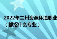 2022年蘭州資源環(huán)境職業(yè)技術大學各省招生計劃及招生人數(shù)（都招什么專業(yè)）