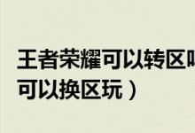 王者榮耀可以轉區(qū)嗎（王者榮耀不可以轉區(qū)但可以換區(qū)玩）