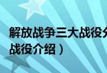 解放戰(zhàn)爭(zhēng)三大戰(zhàn)役分別是什么（解放戰(zhàn)爭(zhēng)三大戰(zhàn)役介紹）