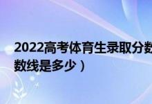 2022高考體育生錄取分?jǐn)?shù)線一覽表（2021年藝體生錄取分?jǐn)?shù)線是多少）