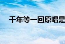 千年等一回原唱是誰(shuí)（千年等一回歌詞）