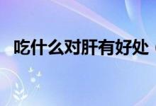 吃什么對(duì)肝有好處（哪些食物對(duì)肝有好處）