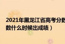 2021年黑龍江省高考分數(shù)哪天出來（2022年黑龍江高考分數(shù)什么時候出成績）