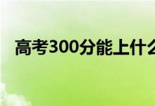 高考300分能上什么?？疲▓竽男W(xué)校好）