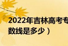 2022年吉林高考專(zhuān)科分?jǐn)?shù)線(xiàn)會(huì)高么（預(yù)計(jì)分?jǐn)?shù)線(xiàn)是多少）