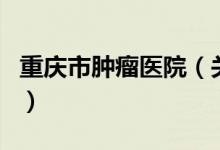 重慶市腫瘤醫(yī)院（關于重慶市腫瘤醫(yī)院的介紹）