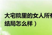 大宅院里的女人所有人結(jié)局（大宅院里的女人結(jié)局怎么樣）