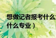想做記者報考什么大學（2022年想做記者報什么專業(yè)）