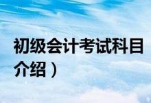 初級會計(jì)考試科目（關(guān)于初級會計(jì)考試科目的介紹）