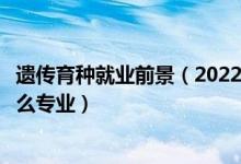遺傳育種就業(yè)前景（2022年想做遺傳育種栽培技術(shù)人員報什么專業(yè)）