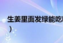 生姜里面發(fā)綠能吃嗎?（姜里面發(fā)綠還能吃嗎）