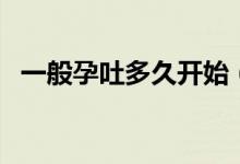 一般孕吐多久開(kāi)始（一般孕吐多久會(huì)消失）