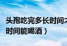 頭孢吃完多長時間才可以喝酒（頭孢吃完多長時間能喝酒）