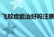 飛蚊癥能治好嗎注意事項(xiàng)（飛蚊癥能治好嗎）
