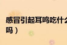 感冒引起耳鳴吃什么藥（感冒引起耳鳴會自愈嗎）