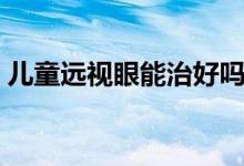 兒童遠(yuǎn)視眼能治好嗎（兒童遠(yuǎn)視眼能治好嗎）
