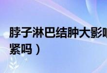 脖子淋巴結(jié)腫大影響大嗎（脖子淋巴結(jié)腫大要緊嗎）