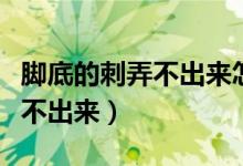 腳底的刺弄不出來怎么辦（腳底進(jìn)刺怎么辦拿不出來）