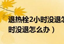 退熱栓2小時(shí)沒(méi)退怎么辦（寶寶用退熱栓2小時(shí)沒(méi)退怎么辦）