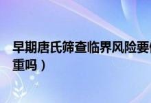 早期唐氏篩查臨界風險要做無創(chuàng)（早期唐氏篩查臨界風險嚴重嗎）
