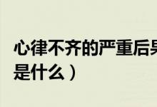 心律不齊的嚴重后果是什么（心律不齊的危害是什么）