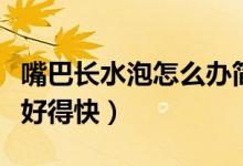 嘴巴長水泡怎么辦簡單方法（嘴巴長水泡怎樣好得快）
