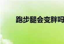 跑步腿會變胖嗎（跑步腿會變粗嗎）