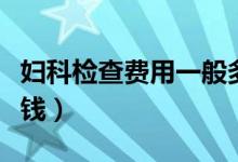 婦科檢查費(fèi)用一般多少錢(qián)（婦科檢查一般多少錢(qián)）