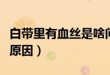白帶里有血絲是啥問題（白帶里面有血絲什么原因）