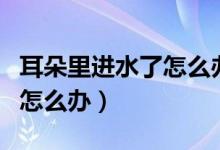 耳朵里進水了怎么辦有妙招嗎（耳朵里進水了怎么辦）