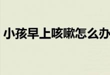 小孩早上咳嗽怎么辦（早上起來(lái)咳嗽怎么辦）