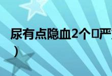 尿有點隱血2個?嚴重嗎（尿隱血2十需要治嗎）