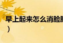 早上起來(lái)怎么消臉腫（早上起來(lái)臉腫怎么消除）