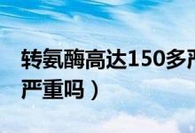 轉氨酶高達150多嚴重嗎（轉氨酶高到150多嚴重嗎）