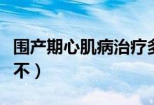 圍產(chǎn)期心肌病治療多少錢（圍產(chǎn)期心肌病嚴重不）