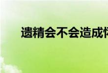 遺精會不會造成懷孕（遺精會懷孕么）