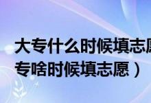 大專什么時候填志愿2021年（2022年高考大專啥時候填志愿）