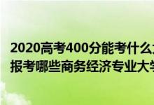 2020高考400分能考什么大學(xué)（2022年高考400分左右適合報考哪些商務(wù)經(jīng)濟專業(yè)大學(xué)）