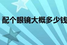 配個(gè)眼鏡大概多少錢(qián)（配個(gè)眼鏡大概多少錢(qián)）