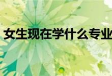 女生現(xiàn)在學什么專業(yè)好（適合女生學的專業(yè)）