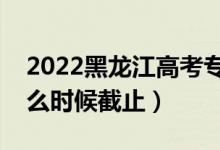 2022黑龍江高考專(zhuān)科志愿填報(bào)截止日期（什么時(shí)候截止）